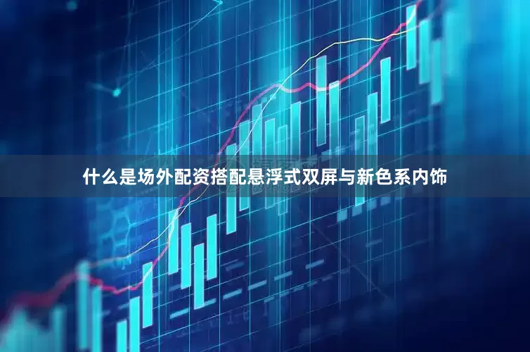 什么是场外配资搭配悬浮式双屏与新色系内饰