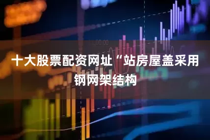 十大股票配资网址“站房屋盖采用钢网架结构
