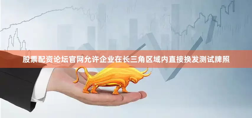 股票配资论坛官网允许企业在长三角区域内直接换发测试牌照