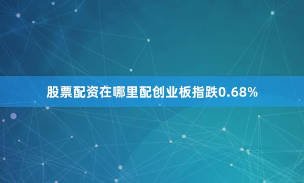 股票配资在哪里配创业板指跌0.68%