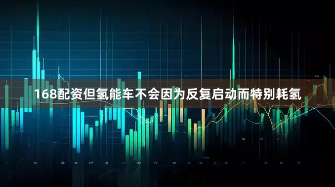 168配资但氢能车不会因为反复启动而特别耗氢
