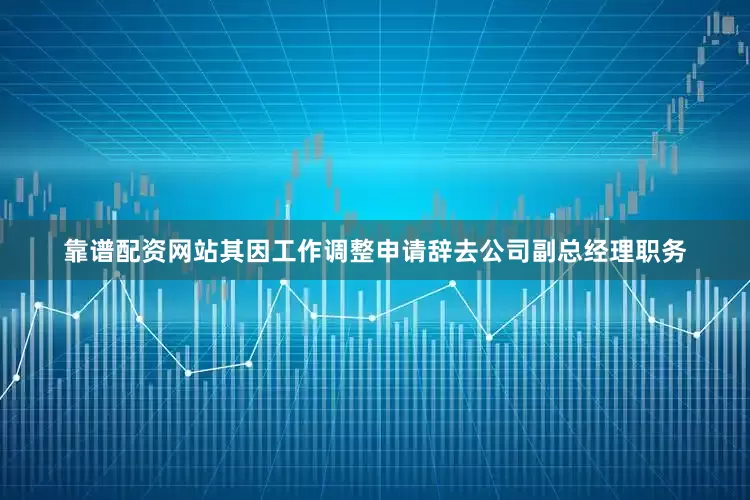 靠谱配资网站其因工作调整申请辞去公司副总经理职务