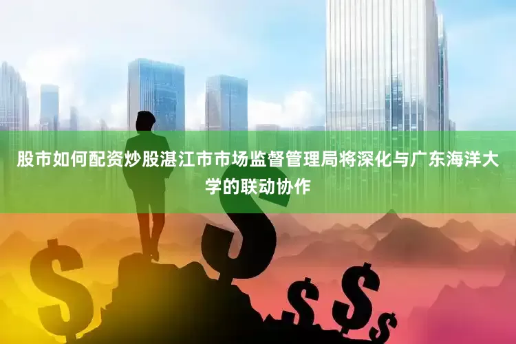 股市如何配资炒股湛江市市场监督管理局将深化与广东海洋大学的联动协作